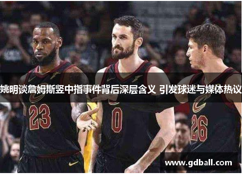 姚明谈詹姆斯竖中指事件背后深层含义 引发球迷与媒体热议