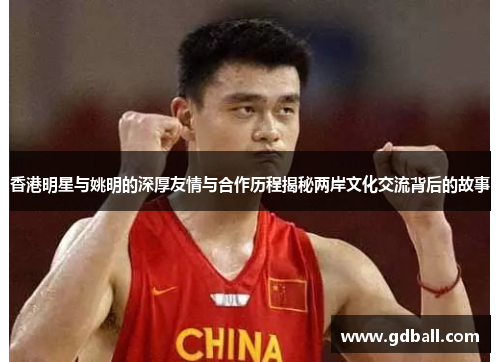 香港明星与姚明的深厚友情与合作历程揭秘两岸文化交流背后的故事