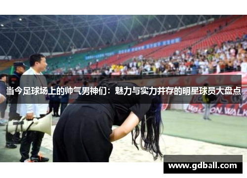 当今足球场上的帅气男神们：魅力与实力并存的明星球员大盘点