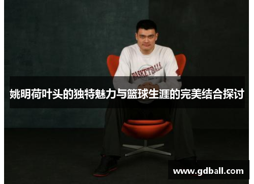 姚明荷叶头的独特魅力与篮球生涯的完美结合探讨