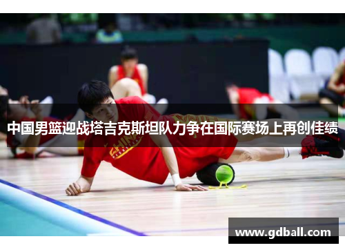 中国男篮迎战塔吉克斯坦队力争在国际赛场上再创佳绩